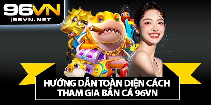 Hướng Dẫn Toàn Diện Cách Tham Gia Bắn Cá 96VN