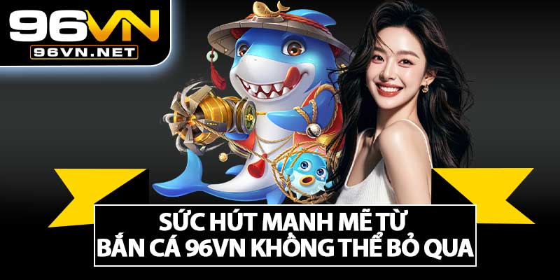 Sức Hút Mạnh Mẽ Từ Bắn Cá 96VN Không Thể Bỏ Qua